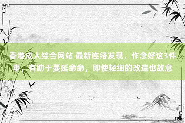 香港成人综合网站 最新连络发现，作念好这3件事，有助于蔓延命命，即使轻细的改造也故意