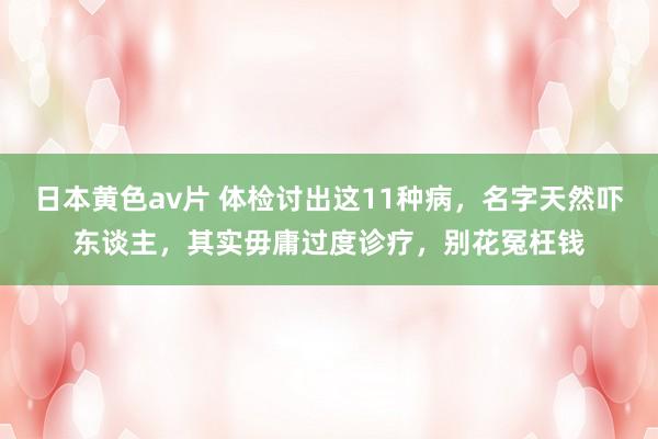日本黄色av片 体检讨出这11种病，名字天然吓东谈主，其实毋庸过度诊疗，别花冤枉钱