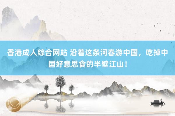 香港成人综合网站 沿着这条河春游中国，吃掉中国好意思食的半壁江山！