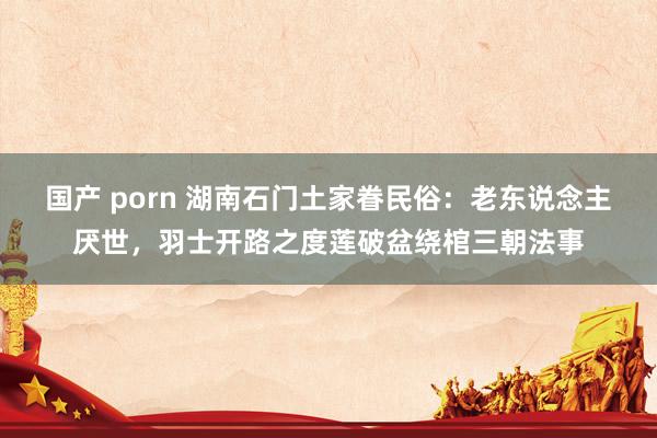国产 porn 湖南石门土家眷民俗：老东说念主厌世，羽士开路之度莲破盆绕棺三朝法事