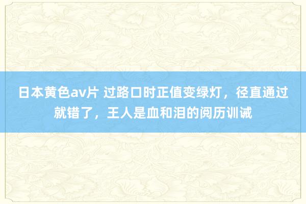 日本黄色av片 过路口时正值变绿灯，径直通过就错了，王人是血和泪的阅历训诫