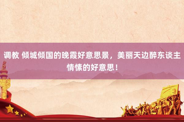调教 倾城倾国的晚霞好意思景，美丽天边醉东谈主情愫的好意思！