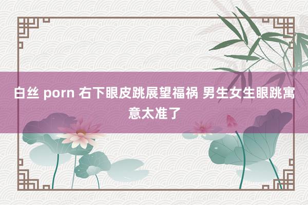 白丝 porn 右下眼皮跳展望福祸 男生女生眼跳寓意太准了